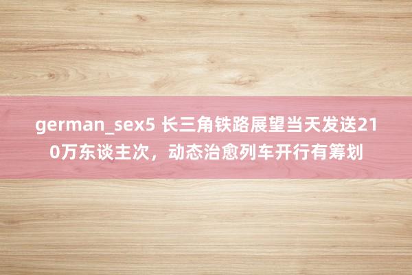 german_sex5 长三角铁路展望当天发送210万东谈主次,动态治愈列车开行有筹划