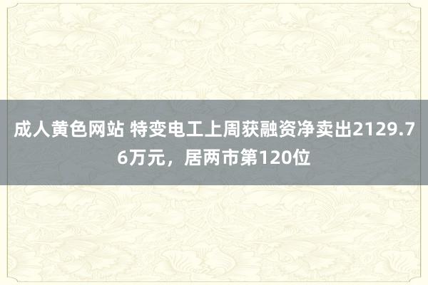 成人黄色网站 特变电工上周获融资净卖出2129.76万元，居两市第120位