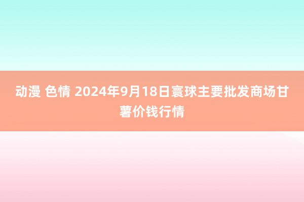 动漫 色情 2024年9月18日寰球主要批发商场甘薯价钱行情