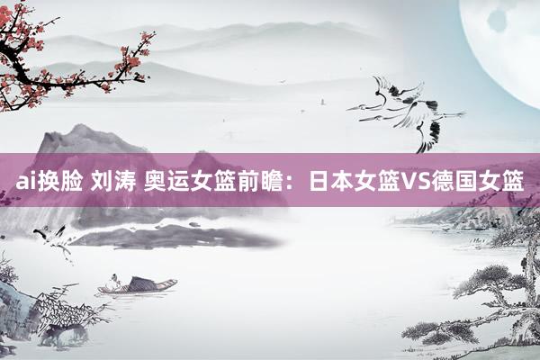 ai换脸 刘涛 奥运女篮前瞻:日本女篮VS德国女篮