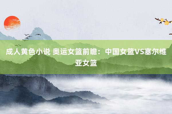 成人黄色小说 奥运女篮前瞻：中国女篮VS塞尔维亚女篮