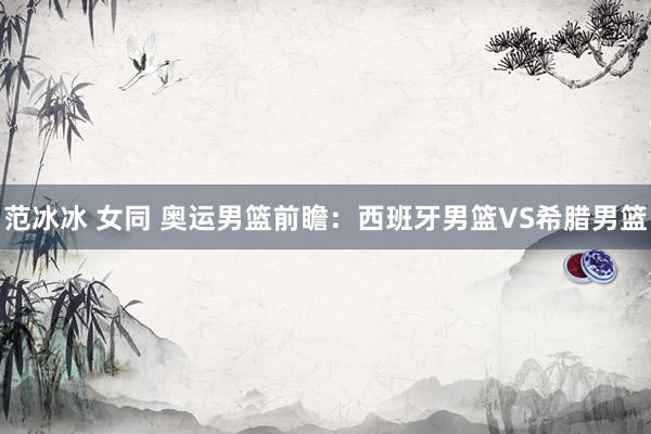 范冰冰 女同 奥运男篮前瞻:西班牙男篮VS希腊男篮