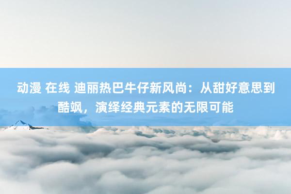 动漫 在线 迪丽热巴牛仔新风尚：从甜好意思到酷飒，演绎经典元素的无限可能