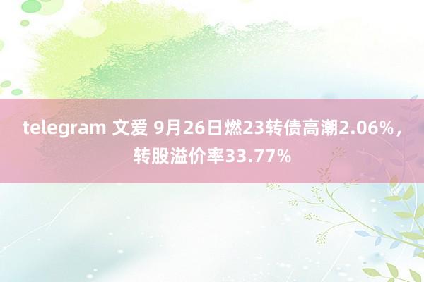 telegram 文爱 9月26日燃23转债高潮2.06%，转股溢价率33.77%