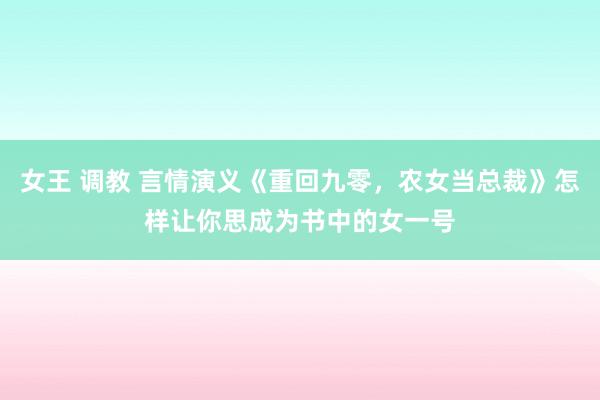 女王 调教 言情演义《重回九零，农女当总裁》怎样让你思成为书中的女一号
