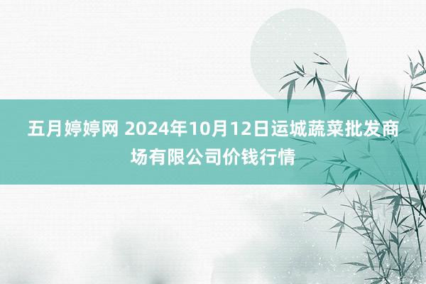 五月婷婷网 2024年10月12日运城蔬菜批发商场有限公司价钱行情