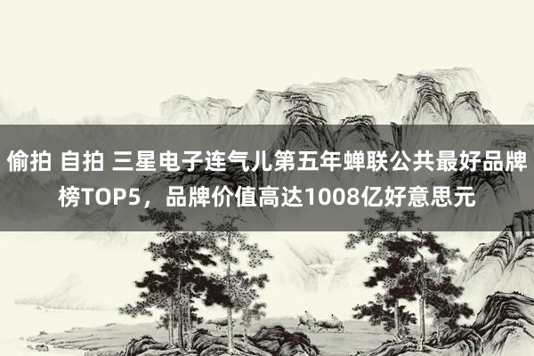 偷拍 自拍 三星电子连气儿第五年蝉联公共最好品牌榜TOP5，品牌价值高达1008亿好意思元