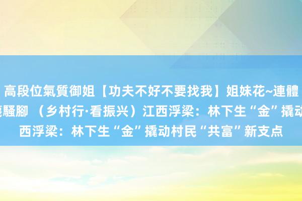 高段位氣質御姐【功夫不好不要找我】姐妹花~連體絲襪~大奶晃動~絲襪騷腳 （乡村行·看振兴）江西浮梁：林下生“金”撬动村民“共富”新支点