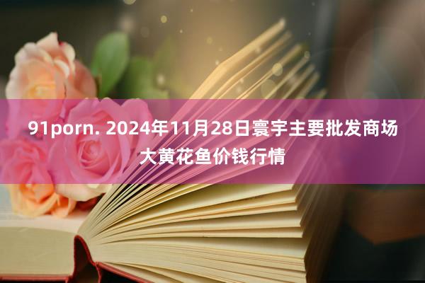 91porn. 2024年11月28日寰宇主要批发商场大黄花鱼价钱行情