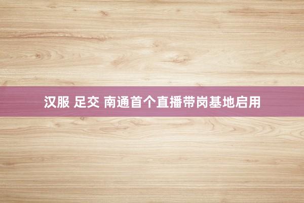 汉服 足交 南通首个直播带岗基地启用