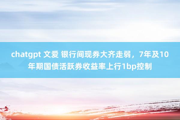chatgpt 文爱 银行间现券大齐走弱，7年及10年期国债活跃券收益率上行1bp控制
