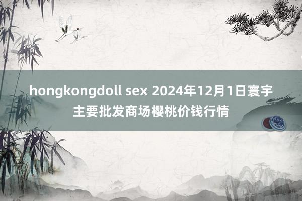 hongkongdoll sex 2024年12月1日寰宇主要批发商场樱桃价钱行情