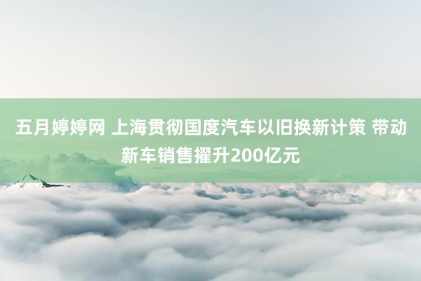 五月婷婷网 上海贯彻国度汽车以旧换新计策 带动新车销售擢升200亿元