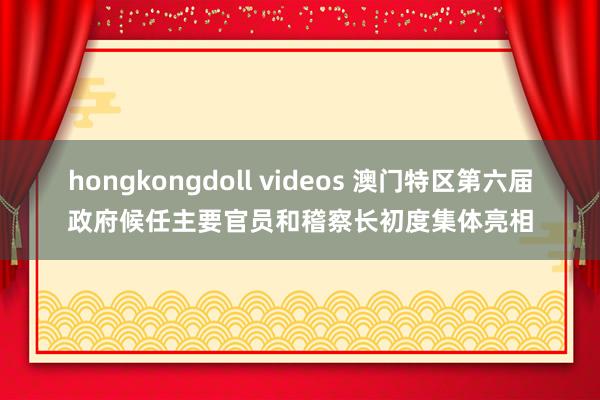 hongkongdoll videos 澳门特区第六届政府候任主要官员和稽察长初度集体亮相