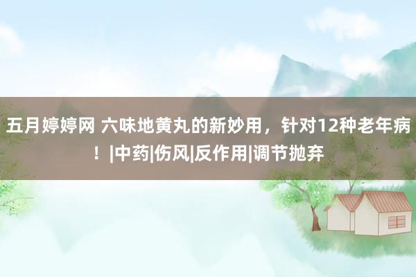 五月婷婷网 六味地黄丸的新妙用，针对12种老年病！|中药|伤风|反作用|调节抛弃