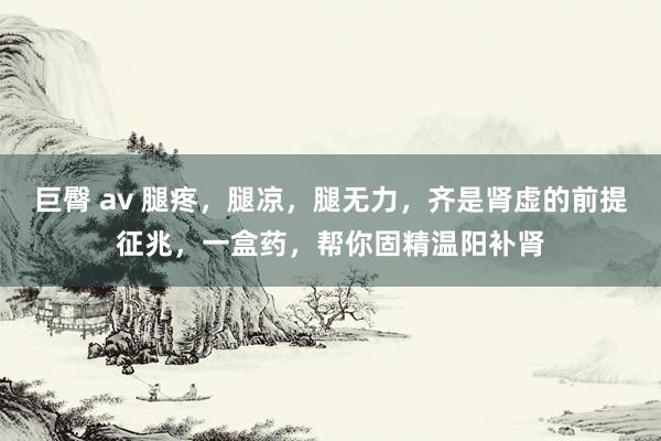 巨臀 av 腿疼，腿凉，腿无力，齐是肾虚的前提征兆，一盒药，帮你固精温阳补肾