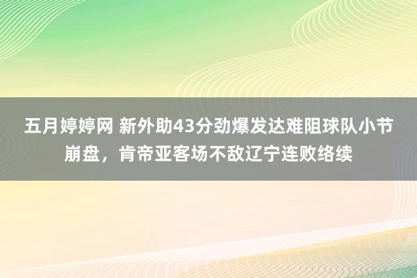 五月婷婷网 新外助43分劲爆发达难阻球队小节崩盘，肯帝亚客场不敌辽宁连败络续
