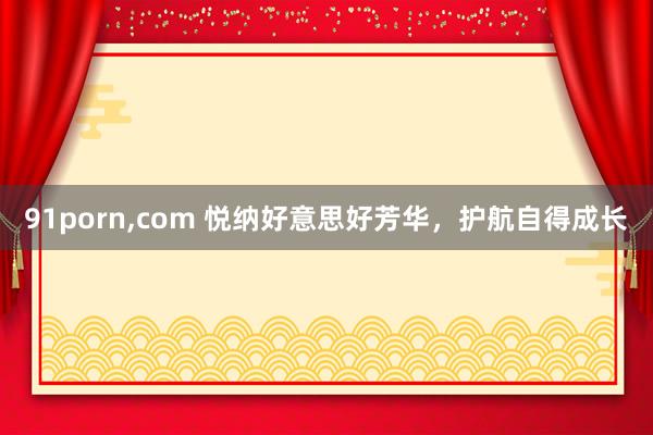 91porn，com 悦纳好意思好芳华，护航自得成长