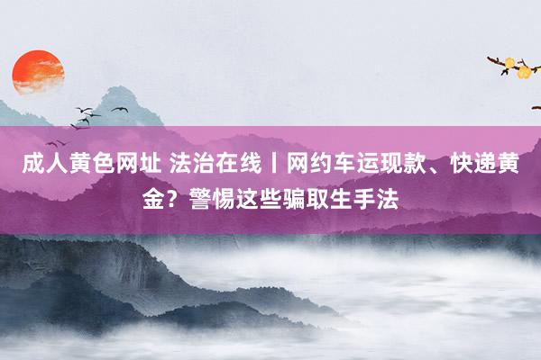成人黄色网址 法治在线丨网约车运现款、快递黄金？警惕这些骗取生手法