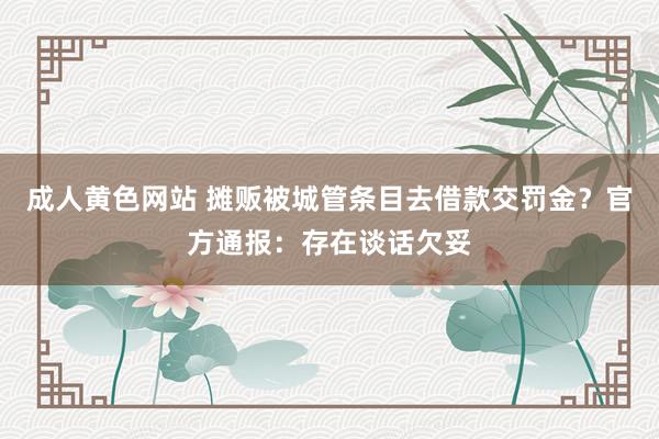 成人黄色网站 摊贩被城管条目去借款交罚金？官方通报：存在谈话欠妥