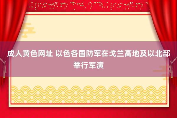 成人黄色网址 以色各国防军在戈兰高地及以北部举行军演