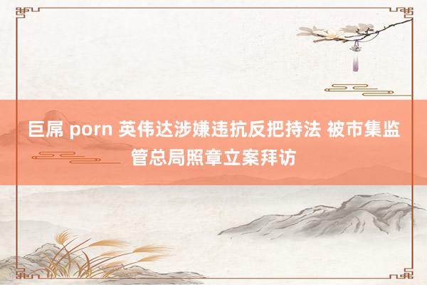 巨屌 porn 英伟达涉嫌违抗反把持法 被市集监管总局照章立案拜访