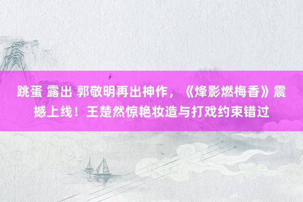 跳蛋 露出 郭敬明再出神作，《烽影燃梅香》震撼上线！王楚然惊艳妆造与打戏约束错过