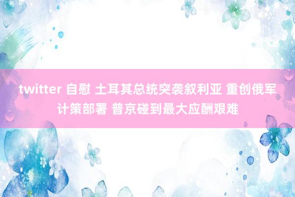 twitter 自慰 土耳其总统突袭叙利亚 重创俄军计策部署 普京碰到最大应酬艰难