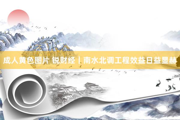 成人黄色图片 锐财经｜南水北调工程效益日益显赫