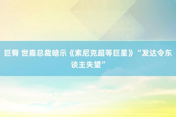 巨臀 世嘉总裁暗示《索尼克超等巨星》“发达令东谈主失望”