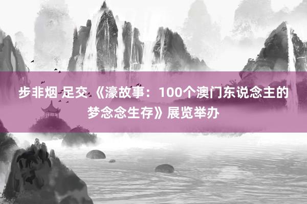 步非烟 足交 《濠故事：100个澳门东说念主的梦念念生存》展览举办