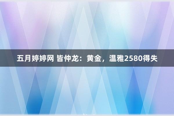 五月婷婷网 皆仲龙：黄金，温雅2580得失