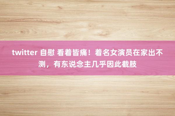 twitter 自慰 看着皆痛！着名女演员在家出不测，有东说念主几乎因此截肢