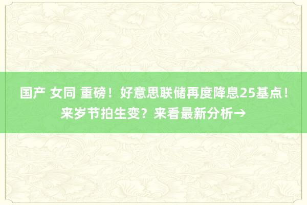 国产 女同 重磅！好意思联储再度降息25基点！来岁节拍生变？来看最新分析→