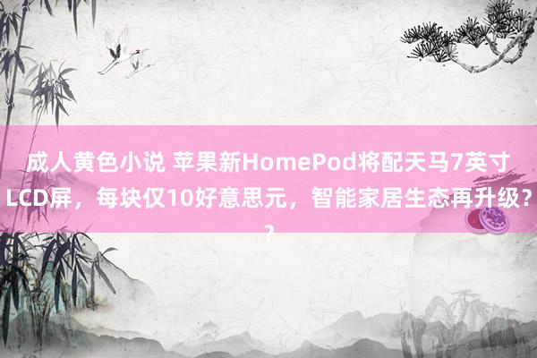 成人黄色小说 苹果新HomePod将配天马7英寸LCD屏，每块仅10好意思元，智能家居生态再升级？