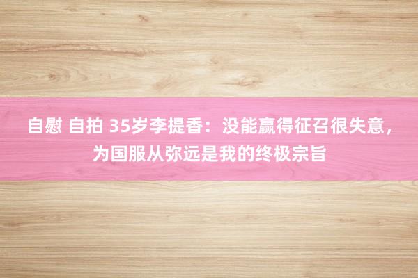自慰 自拍 35岁李提香：没能赢得征召很失意，为国服从弥远是我的终极宗旨