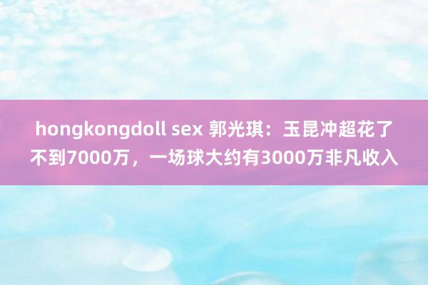 hongkongdoll sex 郭光琪：玉昆冲超花了不到7000万，一场球大约有3000万非凡收入