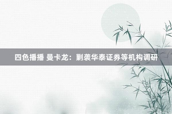 四色播播 曼卡龙：剿袭华泰证券等机构调研