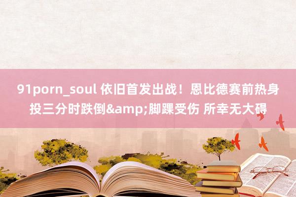 91porn_soul 依旧首发出战！恩比德赛前热身投三分时跌倒&脚踝受伤 所幸无大碍