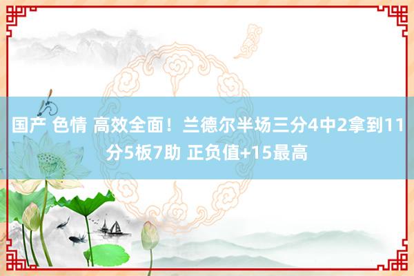 国产 色情 高效全面！兰德尔半场三分4中2拿到11分5板7助 正负值+15最高