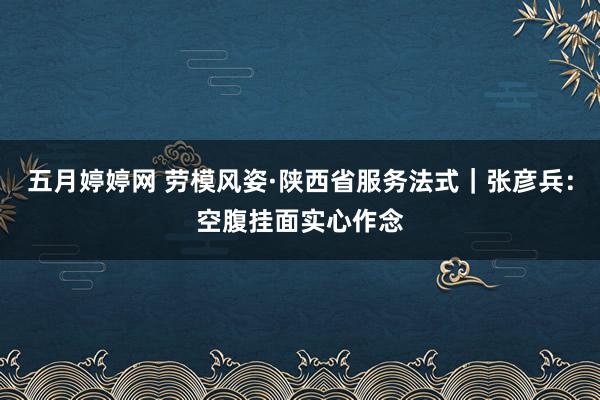 五月婷婷网 劳模风姿·陕西省服务法式｜张彦兵：空腹挂面实心作念