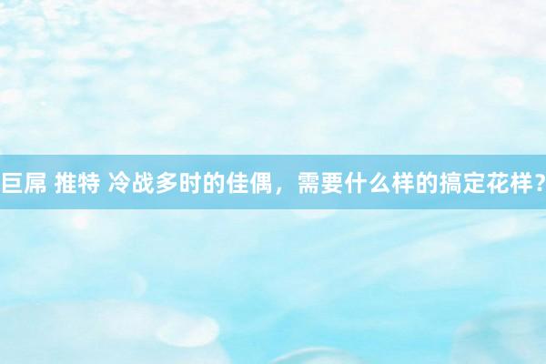 巨屌 推特 冷战多时的佳偶，需要什么样的搞定花样？