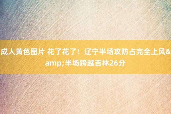 成人黄色图片 花了花了！辽宁半场攻防占完全上风&半场跨越吉林26分