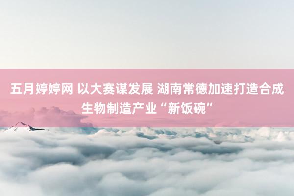 五月婷婷网 以大赛谋发展 湖南常德加速打造合成生物制造产业“新饭碗”
