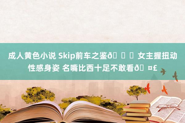 成人黄色小说 Skip前车之鉴😍女主握扭动性感身姿 名嘴比西十足不敢看🤣