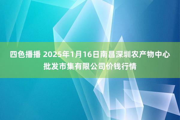 四色播播 2025年1月16日南昌深圳农产物中心批发市集有限公司价钱行情