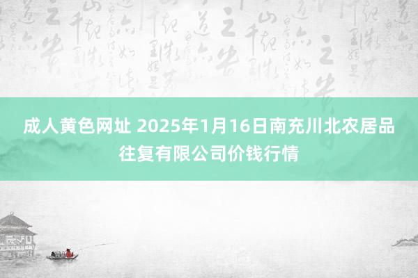 成人黄色网址 2025年1月16日南充川北农居品往复有限公司价钱行情