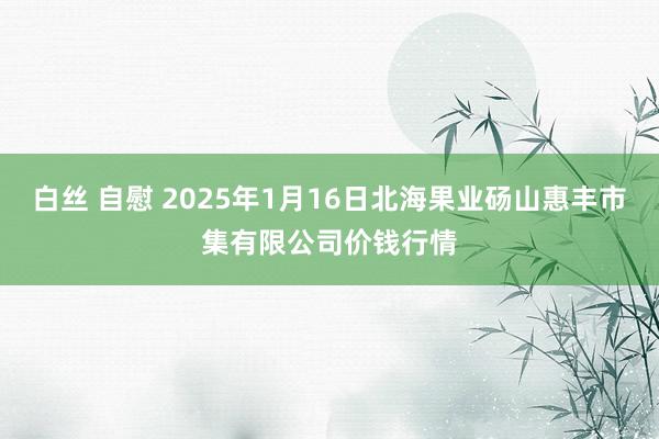 白丝 自慰 2025年1月16日北海果业砀山惠丰市集有限公司价钱行情