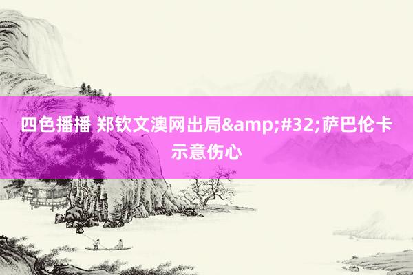 四色播播 郑钦文澳网出局&#32;萨巴伦卡示意伤心