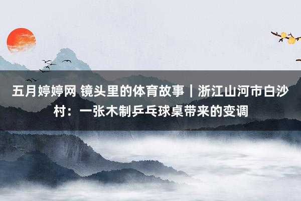 五月婷婷网 镜头里的体育故事｜浙江山河市白沙村：一张木制乒乓球桌带来的变调